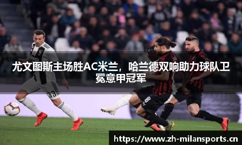 尤文图斯主场胜AC米兰，哈兰德双响助力球队卫冕意甲冠军