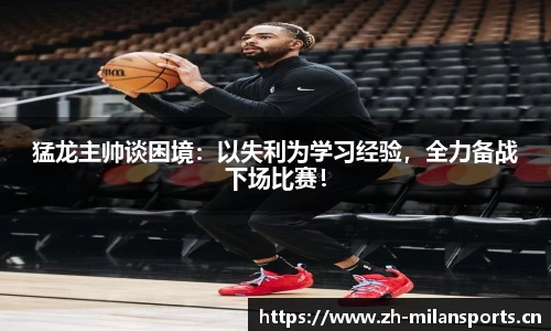 猛龙主帅谈困境：以失利为学习经验，全力备战下场比赛！